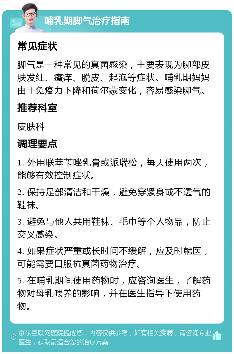 哺乳期脚气治疗指南 常见症状 脚气是一种常见的真菌感染，主要表现为脚部皮肤发红、瘙痒、脱皮、起泡等症状。哺乳期妈妈由于免疫力下降和荷尔蒙变化，容易感染脚气。 推荐科室 皮肤科 调理要点 1. 外用联苯苄唑乳膏或派瑞松，每天使用两次，能够有效控制症状。 2. 保持足部清洁和干燥，避免穿紧身或不透气的鞋袜。 3. 避免与他人共用鞋袜、毛巾等个人物品，防止交叉感染。 4. 如果症状严重或长时间不缓解，应及时就医，可能需要口服抗真菌药物治疗。 5. 在哺乳期间使用药物时，应咨询医生，了解药物对母乳喂养的影响，并在医生指导下使用药物。