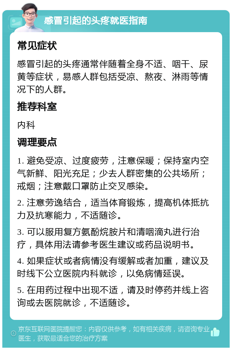 感冒引起的头疼就医指南 常见症状 感冒引起的头疼通常伴随着全身不适、咽干、尿黄等症状，易感人群包括受凉、熬夜、淋雨等情况下的人群。 推荐科室 内科 调理要点 1. 避免受凉、过度疲劳，注意保暖；保持室内空气新鲜、阳光充足；少去人群密集的公共场所；戒烟；注意戴口罩防止交叉感染。 2. 注意劳逸结合，适当体育锻炼，提高机体抵抗力及抗寒能力，不适随诊。 3. 可以服用复方氨酚烷胺片和清咽滴丸进行治疗，具体用法请参考医生建议或药品说明书。 4. 如果症状或者病情没有缓解或者加重，建议及时线下公立医院内科就诊，以免病情延误。 5. 在用药过程中出现不适，请及时停药并线上咨询或去医院就诊，不适随诊。