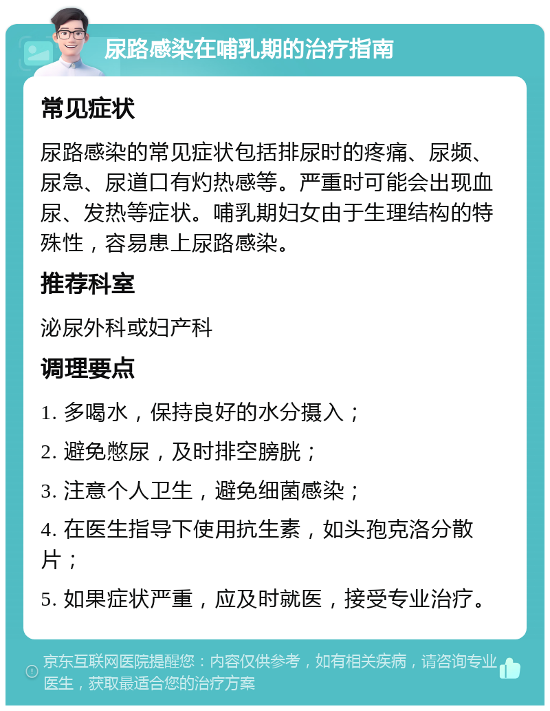 尿路感染在哺乳期的治疗指南 常见症状 尿路感染的常见症状包括排尿时的疼痛、尿频、尿急、尿道口有灼热感等。严重时可能会出现血尿、发热等症状。哺乳期妇女由于生理结构的特殊性，容易患上尿路感染。 推荐科室 泌尿外科或妇产科 调理要点 1. 多喝水，保持良好的水分摄入； 2. 避免憋尿，及时排空膀胱； 3. 注意个人卫生，避免细菌感染； 4. 在医生指导下使用抗生素，如头孢克洛分散片； 5. 如果症状严重，应及时就医，接受专业治疗。