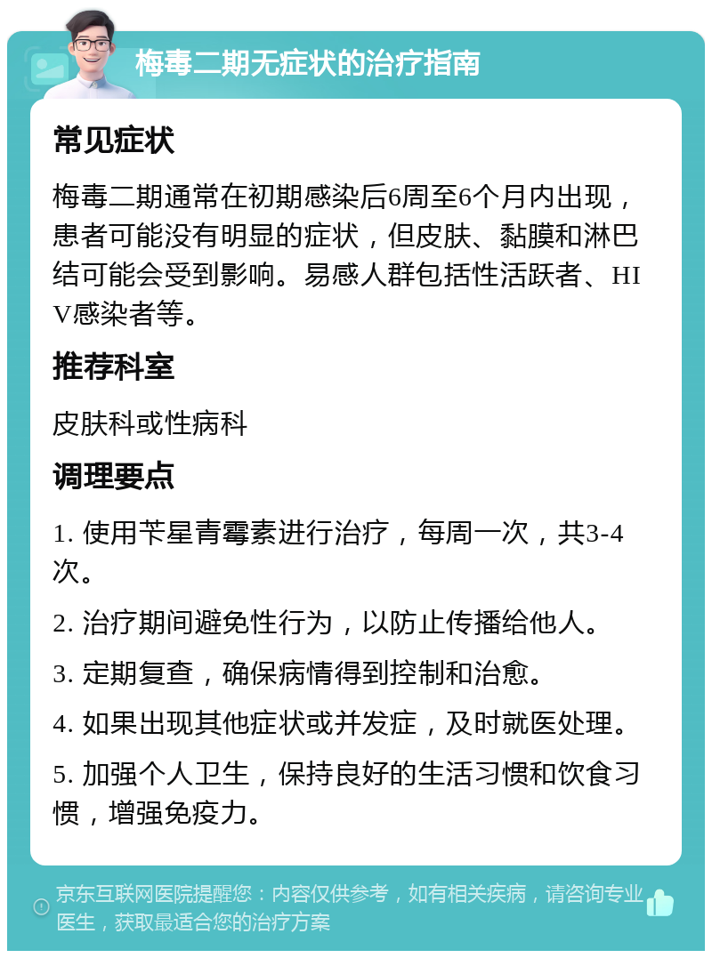 梅毒二期无症状的治疗指南 常见症状 梅毒二期通常在初期感染后6周至6个月内出现，患者可能没有明显的症状，但皮肤、黏膜和淋巴结可能会受到影响。易感人群包括性活跃者、HIV感染者等。 推荐科室 皮肤科或性病科 调理要点 1. 使用苄星青霉素进行治疗，每周一次，共3-4次。 2. 治疗期间避免性行为，以防止传播给他人。 3. 定期复查，确保病情得到控制和治愈。 4. 如果出现其他症状或并发症，及时就医处理。 5. 加强个人卫生，保持良好的生活习惯和饮食习惯，增强免疫力。