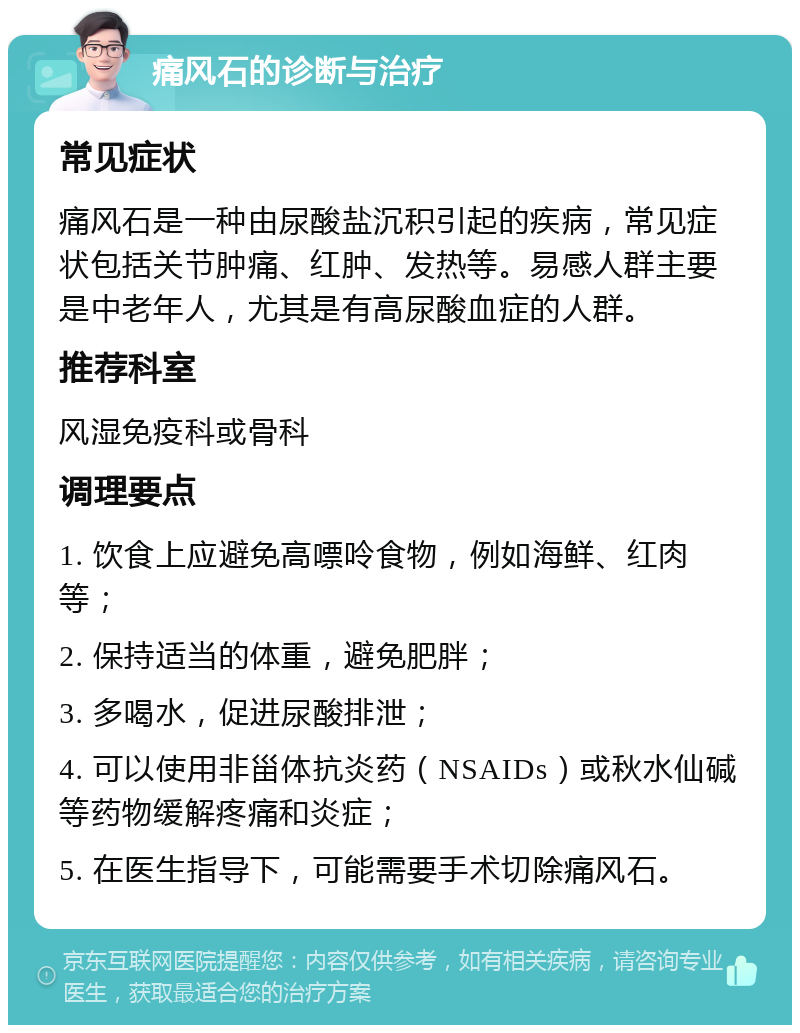 痛风石的诊断与治疗 常见症状 痛风石是一种由尿酸盐沉积引起的疾病，常见症状包括关节肿痛、红肿、发热等。易感人群主要是中老年人，尤其是有高尿酸血症的人群。 推荐科室 风湿免疫科或骨科 调理要点 1. 饮食上应避免高嘌呤食物，例如海鲜、红肉等； 2. 保持适当的体重，避免肥胖； 3. 多喝水，促进尿酸排泄； 4. 可以使用非甾体抗炎药（NSAIDs）或秋水仙碱等药物缓解疼痛和炎症； 5. 在医生指导下，可能需要手术切除痛风石。