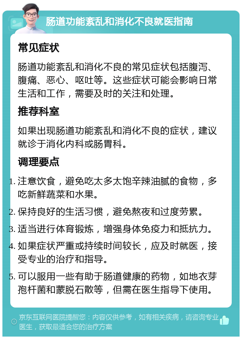 肠道功能紊乱和消化不良就医指南 常见症状 肠道功能紊乱和消化不良的常见症状包括腹泻、腹痛、恶心、呕吐等。这些症状可能会影响日常生活和工作，需要及时的关注和处理。 推荐科室 如果出现肠道功能紊乱和消化不良的症状，建议就诊于消化内科或肠胃科。 调理要点 注意饮食，避免吃太多太饱辛辣油腻的食物，多吃新鲜蔬菜和水果。 保持良好的生活习惯，避免熬夜和过度劳累。 适当进行体育锻炼，增强身体免疫力和抵抗力。 如果症状严重或持续时间较长，应及时就医，接受专业的治疗和指导。 可以服用一些有助于肠道健康的药物，如地衣芽孢杆菌和蒙脱石散等，但需在医生指导下使用。