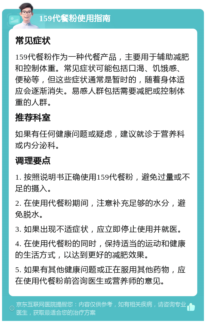 159代餐粉使用指南 常见症状 159代餐粉作为一种代餐产品，主要用于辅助减肥和控制体重。常见症状可能包括口渴、饥饿感、便秘等，但这些症状通常是暂时的，随着身体适应会逐渐消失。易感人群包括需要减肥或控制体重的人群。 推荐科室 如果有任何健康问题或疑虑，建议就诊于营养科或内分泌科。 调理要点 1. 按照说明书正确使用159代餐粉，避免过量或不足的摄入。 2. 在使用代餐粉期间，注意补充足够的水分，避免脱水。 3. 如果出现不适症状，应立即停止使用并就医。 4. 在使用代餐粉的同时，保持适当的运动和健康的生活方式，以达到更好的减肥效果。 5. 如果有其他健康问题或正在服用其他药物，应在使用代餐粉前咨询医生或营养师的意见。