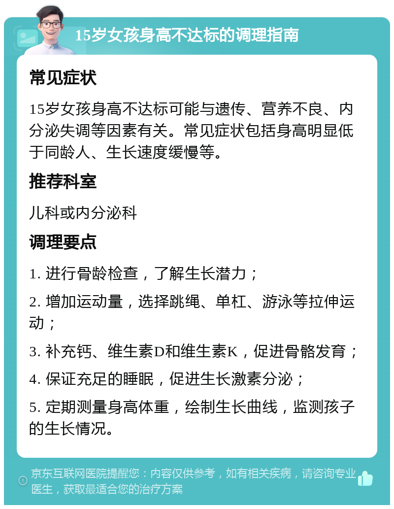 15岁女孩身高不达标的调理指南 常见症状 15岁女孩身高不达标可能与遗传、营养不良、内分泌失调等因素有关。常见症状包括身高明显低于同龄人、生长速度缓慢等。 推荐科室 儿科或内分泌科 调理要点 1. 进行骨龄检查，了解生长潜力； 2. 增加运动量，选择跳绳、单杠、游泳等拉伸运动； 3. 补充钙、维生素D和维生素K，促进骨骼发育； 4. 保证充足的睡眠，促进生长激素分泌； 5. 定期测量身高体重，绘制生长曲线，监测孩子的生长情况。