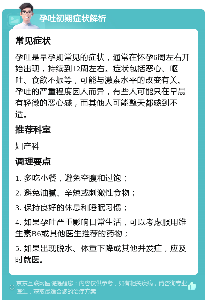 孕吐初期症状解析 常见症状 孕吐是早孕期常见的症状，通常在怀孕6周左右开始出现，持续到12周左右。症状包括恶心、呕吐、食欲不振等，可能与激素水平的改变有关。孕吐的严重程度因人而异，有些人可能只在早晨有轻微的恶心感，而其他人可能整天都感到不适。 推荐科室 妇产科 调理要点 1. 多吃小餐，避免空腹和过饱； 2. 避免油腻、辛辣或刺激性食物； 3. 保持良好的休息和睡眠习惯； 4. 如果孕吐严重影响日常生活，可以考虑服用维生素B6或其他医生推荐的药物； 5. 如果出现脱水、体重下降或其他并发症，应及时就医。