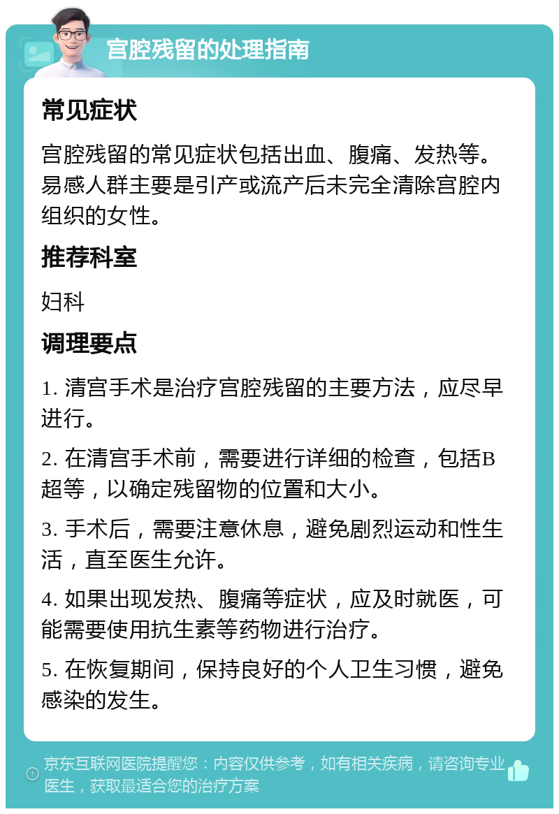 宫腔残留的处理指南 常见症状 宫腔残留的常见症状包括出血、腹痛、发热等。易感人群主要是引产或流产后未完全清除宫腔内组织的女性。 推荐科室 妇科 调理要点 1. 清宫手术是治疗宫腔残留的主要方法，应尽早进行。 2. 在清宫手术前，需要进行详细的检查，包括B超等，以确定残留物的位置和大小。 3. 手术后，需要注意休息，避免剧烈运动和性生活，直至医生允许。 4. 如果出现发热、腹痛等症状，应及时就医，可能需要使用抗生素等药物进行治疗。 5. 在恢复期间，保持良好的个人卫生习惯，避免感染的发生。