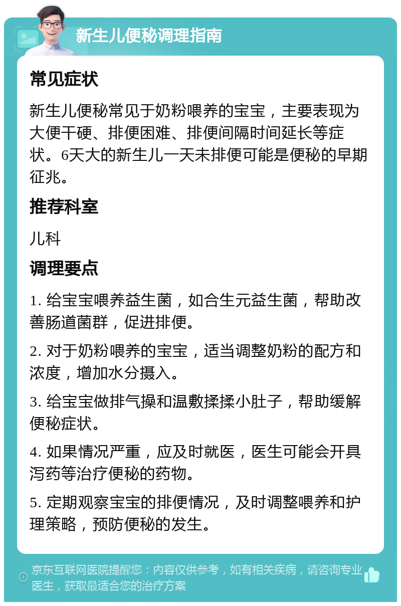 新生儿便秘调理指南 常见症状 新生儿便秘常见于奶粉喂养的宝宝，主要表现为大便干硬、排便困难、排便间隔时间延长等症状。6天大的新生儿一天未排便可能是便秘的早期征兆。 推荐科室 儿科 调理要点 1. 给宝宝喂养益生菌，如合生元益生菌，帮助改善肠道菌群，促进排便。 2. 对于奶粉喂养的宝宝，适当调整奶粉的配方和浓度，增加水分摄入。 3. 给宝宝做排气操和温敷揉揉小肚子，帮助缓解便秘症状。 4. 如果情况严重，应及时就医，医生可能会开具泻药等治疗便秘的药物。 5. 定期观察宝宝的排便情况，及时调整喂养和护理策略，预防便秘的发生。