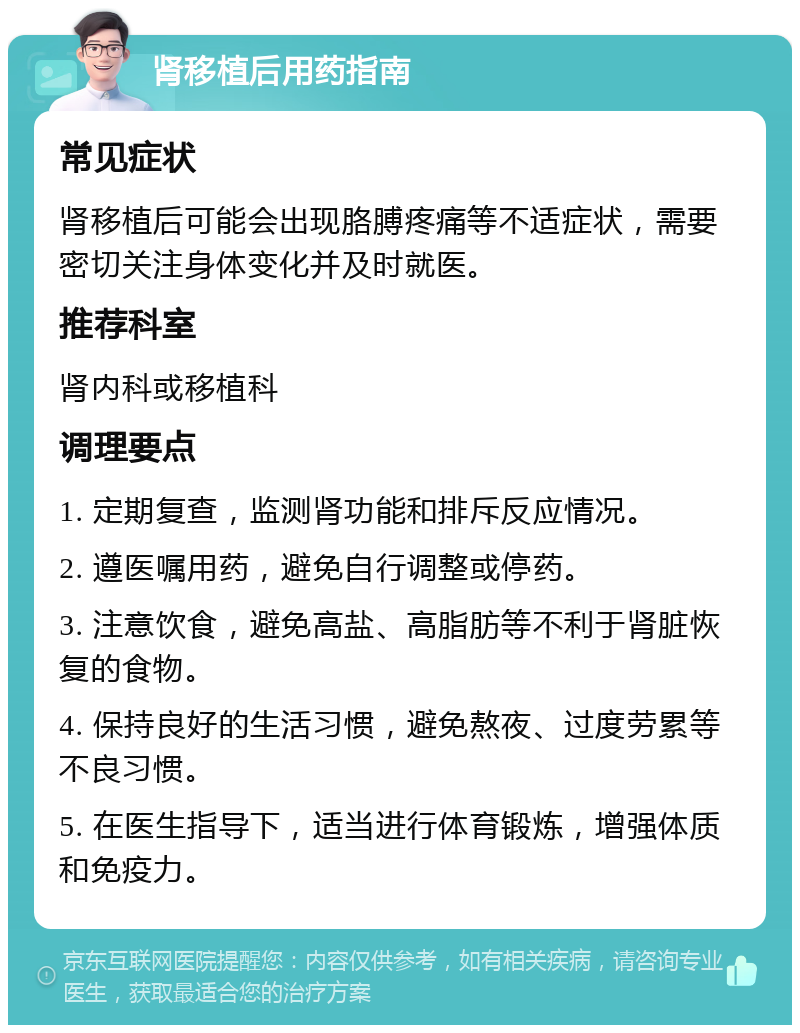 肾移植后用药指南 常见症状 肾移植后可能会出现胳膊疼痛等不适症状，需要密切关注身体变化并及时就医。 推荐科室 肾内科或移植科 调理要点 1. 定期复查，监测肾功能和排斥反应情况。 2. 遵医嘱用药，避免自行调整或停药。 3. 注意饮食，避免高盐、高脂肪等不利于肾脏恢复的食物。 4. 保持良好的生活习惯，避免熬夜、过度劳累等不良习惯。 5. 在医生指导下，适当进行体育锻炼，增强体质和免疫力。