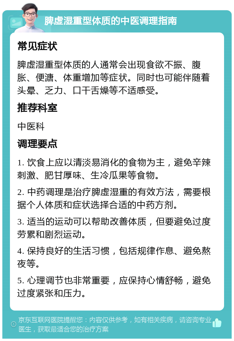 脾虚湿重型体质的中医调理指南 常见症状 脾虚湿重型体质的人通常会出现食欲不振、腹胀、便溏、体重增加等症状。同时也可能伴随着头晕、乏力、口干舌燥等不适感受。 推荐科室 中医科 调理要点 1. 饮食上应以清淡易消化的食物为主，避免辛辣刺激、肥甘厚味、生冷瓜果等食物。 2. 中药调理是治疗脾虚湿重的有效方法，需要根据个人体质和症状选择合适的中药方剂。 3. 适当的运动可以帮助改善体质，但要避免过度劳累和剧烈运动。 4. 保持良好的生活习惯，包括规律作息、避免熬夜等。 5. 心理调节也非常重要，应保持心情舒畅，避免过度紧张和压力。