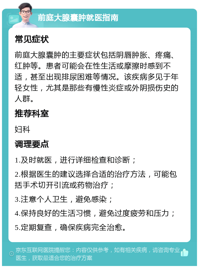 前庭大腺囊肿就医指南 常见症状 前庭大腺囊肿的主要症状包括阴唇肿胀、疼痛、红肿等。患者可能会在性生活或摩擦时感到不适，甚至出现排尿困难等情况。该疾病多见于年轻女性，尤其是那些有慢性炎症或外阴损伤史的人群。 推荐科室 妇科 调理要点 1.及时就医，进行详细检查和诊断； 2.根据医生的建议选择合适的治疗方法，可能包括手术切开引流或药物治疗； 3.注意个人卫生，避免感染； 4.保持良好的生活习惯，避免过度疲劳和压力； 5.定期复查，确保疾病完全治愈。