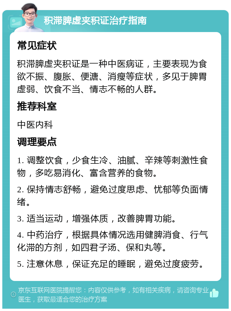 积滞脾虚夹积证治疗指南 常见症状 积滞脾虚夹积证是一种中医病证，主要表现为食欲不振、腹胀、便溏、消瘦等症状，多见于脾胃虚弱、饮食不当、情志不畅的人群。 推荐科室 中医内科 调理要点 1. 调整饮食，少食生冷、油腻、辛辣等刺激性食物，多吃易消化、富含营养的食物。 2. 保持情志舒畅，避免过度思虑、忧郁等负面情绪。 3. 适当运动，增强体质，改善脾胃功能。 4. 中药治疗，根据具体情况选用健脾消食、行气化滞的方剂，如四君子汤、保和丸等。 5. 注意休息，保证充足的睡眠，避免过度疲劳。