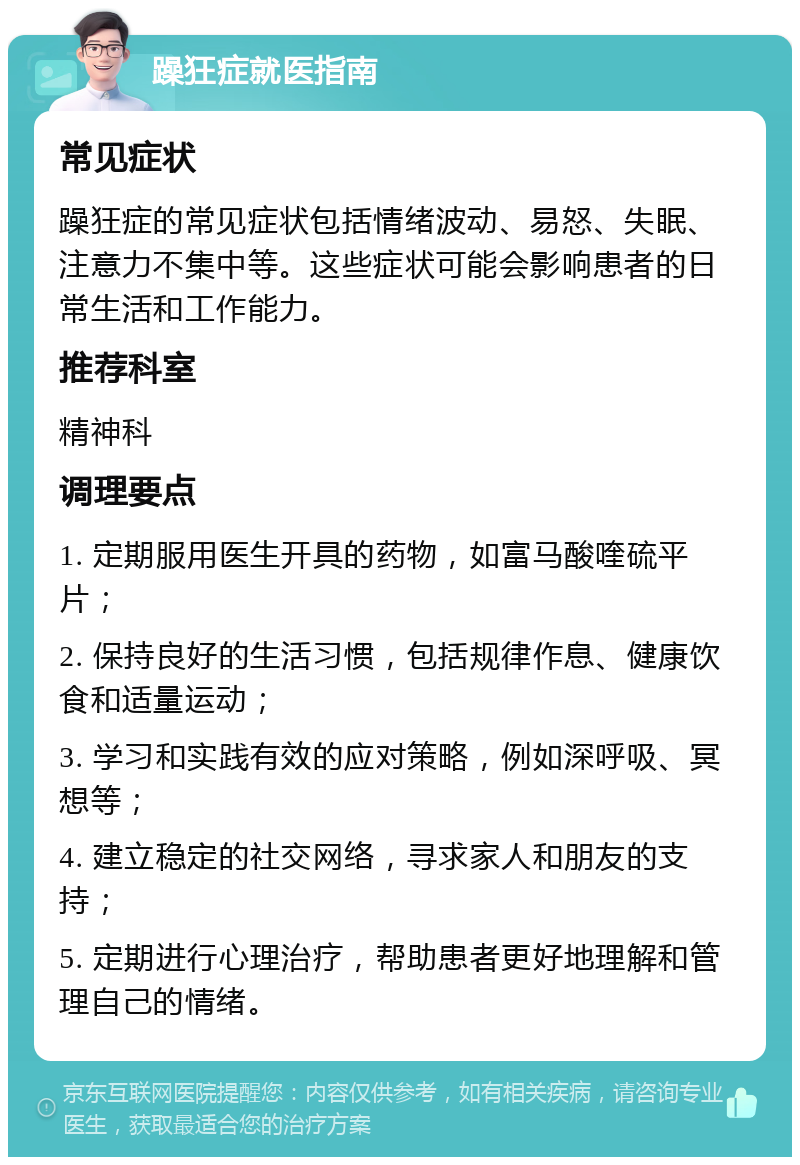 躁狂症就医指南 常见症状 躁狂症的常见症状包括情绪波动、易怒、失眠、注意力不集中等。这些症状可能会影响患者的日常生活和工作能力。 推荐科室 精神科 调理要点 1. 定期服用医生开具的药物，如富马酸喹硫平片； 2. 保持良好的生活习惯，包括规律作息、健康饮食和适量运动； 3. 学习和实践有效的应对策略，例如深呼吸、冥想等； 4. 建立稳定的社交网络，寻求家人和朋友的支持； 5. 定期进行心理治疗，帮助患者更好地理解和管理自己的情绪。