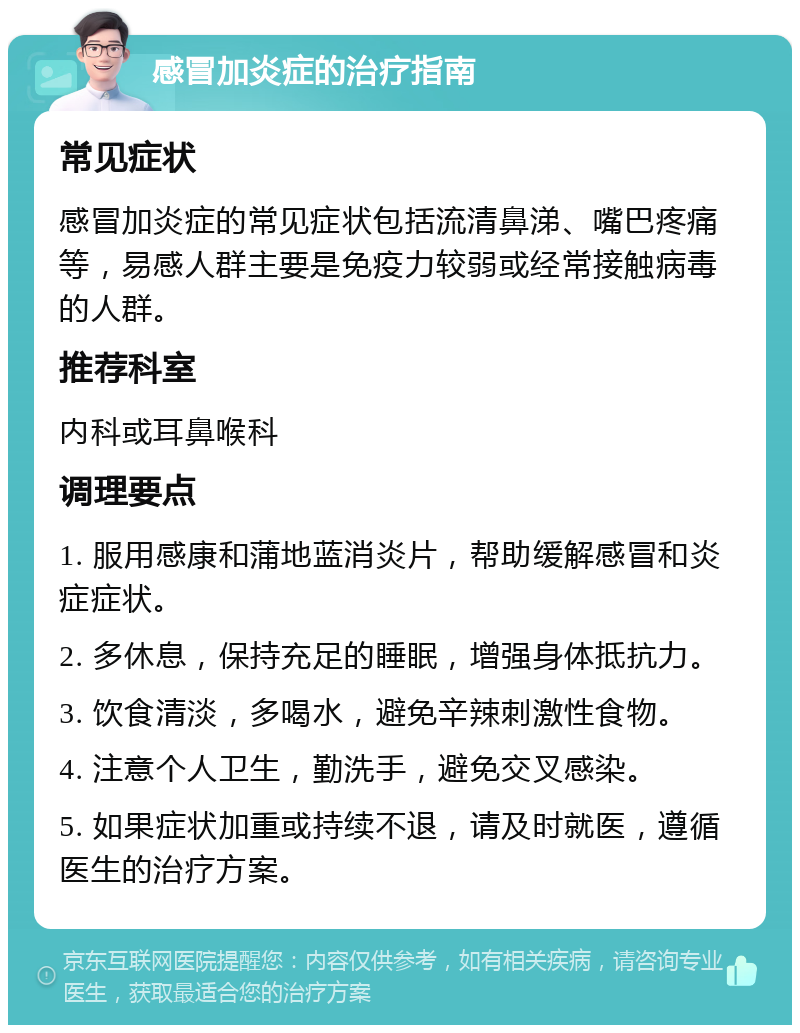 感冒加炎症的治疗指南 常见症状 感冒加炎症的常见症状包括流清鼻涕、嘴巴疼痛等，易感人群主要是免疫力较弱或经常接触病毒的人群。 推荐科室 内科或耳鼻喉科 调理要点 1. 服用感康和蒲地蓝消炎片，帮助缓解感冒和炎症症状。 2. 多休息，保持充足的睡眠，增强身体抵抗力。 3. 饮食清淡，多喝水，避免辛辣刺激性食物。 4. 注意个人卫生，勤洗手，避免交叉感染。 5. 如果症状加重或持续不退，请及时就医，遵循医生的治疗方案。