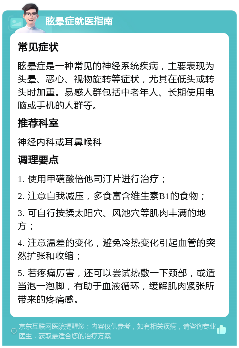 眩晕症就医指南 常见症状 眩晕症是一种常见的神经系统疾病，主要表现为头晕、恶心、视物旋转等症状，尤其在低头或转头时加重。易感人群包括中老年人、长期使用电脑或手机的人群等。 推荐科室 神经内科或耳鼻喉科 调理要点 1. 使用甲磺酸倍他司汀片进行治疗； 2. 注意自我减压，多食富含维生素B1的食物； 3. 可自行按揉太阳穴、风池穴等肌肉丰满的地方； 4. 注意温差的变化，避免冷热变化引起血管的突然扩张和收缩； 5. 若疼痛厉害，还可以尝试热敷一下颈部，或适当泡一泡脚，有助于血液循环，缓解肌肉紧张所带来的疼痛感。