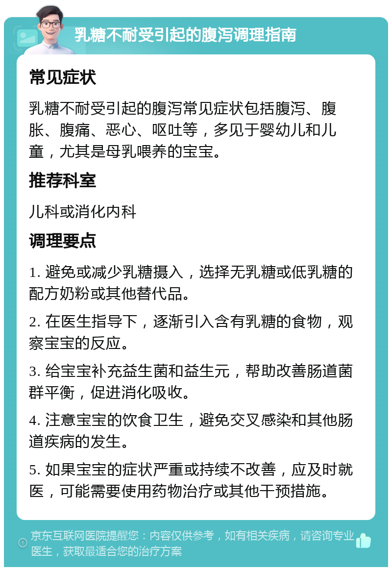 乳糖不耐受引起的腹泻调理指南 常见症状 乳糖不耐受引起的腹泻常见症状包括腹泻、腹胀、腹痛、恶心、呕吐等，多见于婴幼儿和儿童，尤其是母乳喂养的宝宝。 推荐科室 儿科或消化内科 调理要点 1. 避免或减少乳糖摄入，选择无乳糖或低乳糖的配方奶粉或其他替代品。 2. 在医生指导下，逐渐引入含有乳糖的食物，观察宝宝的反应。 3. 给宝宝补充益生菌和益生元，帮助改善肠道菌群平衡，促进消化吸收。 4. 注意宝宝的饮食卫生，避免交叉感染和其他肠道疾病的发生。 5. 如果宝宝的症状严重或持续不改善，应及时就医，可能需要使用药物治疗或其他干预措施。