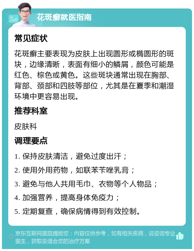 花斑癣就医指南 常见症状 花斑癣主要表现为皮肤上出现圆形或椭圆形的斑块，边缘清晰，表面有细小的鳞屑，颜色可能是红色、棕色或黄色。这些斑块通常出现在胸部、背部、颈部和四肢等部位，尤其是在夏季和潮湿环境中更容易出现。 推荐科室 皮肤科 调理要点 1. 保持皮肤清洁，避免过度出汗； 2. 使用外用药物，如联苯苄唑乳膏； 3. 避免与他人共用毛巾、衣物等个人物品； 4. 加强营养，提高身体免疫力； 5. 定期复查，确保病情得到有效控制。