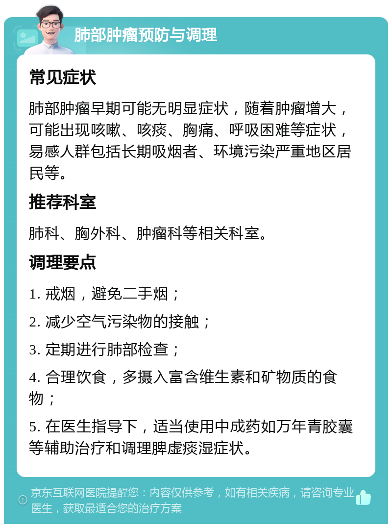 肺部肿瘤预防与调理 常见症状 肺部肿瘤早期可能无明显症状，随着肿瘤增大，可能出现咳嗽、咳痰、胸痛、呼吸困难等症状，易感人群包括长期吸烟者、环境污染严重地区居民等。 推荐科室 肺科、胸外科、肿瘤科等相关科室。 调理要点 1. 戒烟，避免二手烟； 2. 减少空气污染物的接触； 3. 定期进行肺部检查； 4. 合理饮食，多摄入富含维生素和矿物质的食物； 5. 在医生指导下，适当使用中成药如万年青胶囊等辅助治疗和调理脾虚痰湿症状。