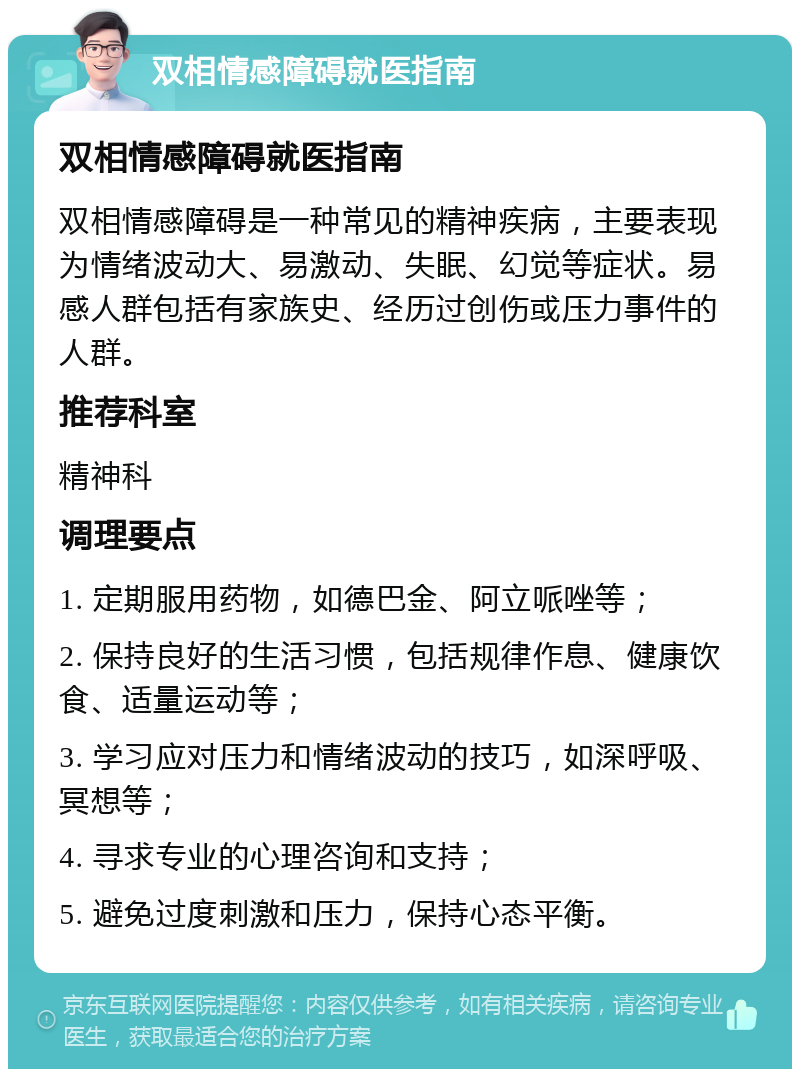 双相情感障碍就医指南 双相情感障碍就医指南 双相情感障碍是一种常见的精神疾病，主要表现为情绪波动大、易激动、失眠、幻觉等症状。易感人群包括有家族史、经历过创伤或压力事件的人群。 推荐科室 精神科 调理要点 1. 定期服用药物，如德巴金、阿立哌唑等； 2. 保持良好的生活习惯，包括规律作息、健康饮食、适量运动等； 3. 学习应对压力和情绪波动的技巧，如深呼吸、冥想等； 4. 寻求专业的心理咨询和支持； 5. 避免过度刺激和压力，保持心态平衡。