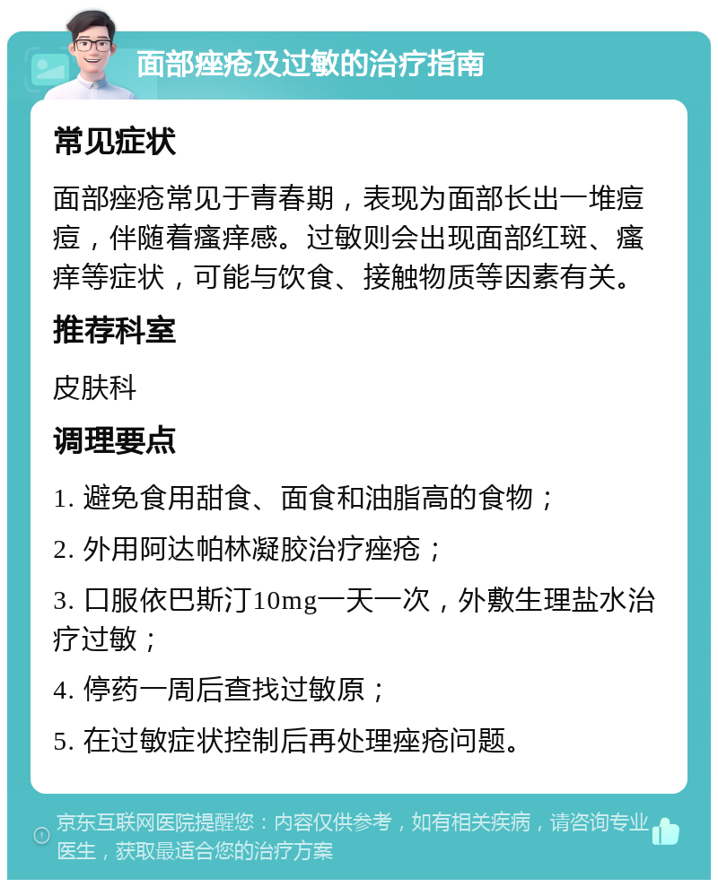 面部痤疮及过敏的治疗指南 常见症状 面部痤疮常见于青春期，表现为面部长出一堆痘痘，伴随着瘙痒感。过敏则会出现面部红斑、瘙痒等症状，可能与饮食、接触物质等因素有关。 推荐科室 皮肤科 调理要点 1. 避免食用甜食、面食和油脂高的食物； 2. 外用阿达帕林凝胶治疗痤疮； 3. 口服依巴斯汀10mg一天一次，外敷生理盐水治疗过敏； 4. 停药一周后查找过敏原； 5. 在过敏症状控制后再处理痤疮问题。