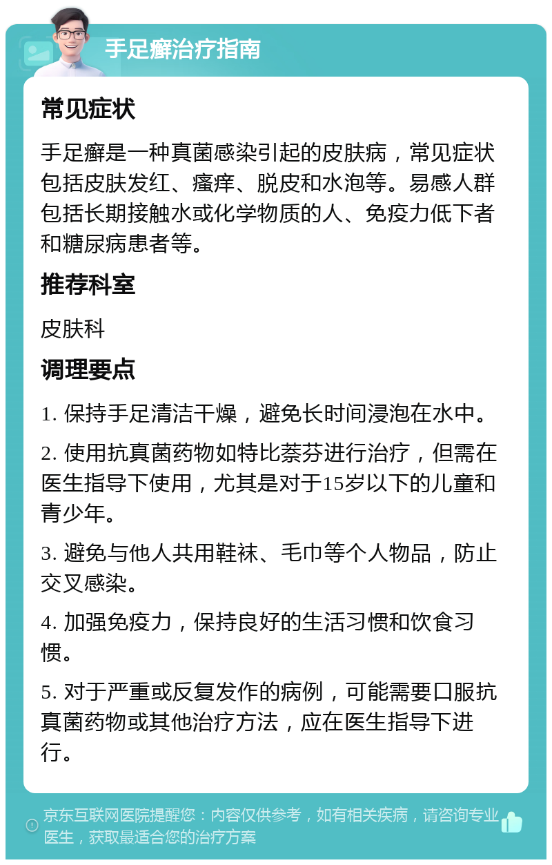 手足癣治疗指南 常见症状 手足癣是一种真菌感染引起的皮肤病，常见症状包括皮肤发红、瘙痒、脱皮和水泡等。易感人群包括长期接触水或化学物质的人、免疫力低下者和糖尿病患者等。 推荐科室 皮肤科 调理要点 1. 保持手足清洁干燥，避免长时间浸泡在水中。 2. 使用抗真菌药物如特比萘芬进行治疗，但需在医生指导下使用，尤其是对于15岁以下的儿童和青少年。 3. 避免与他人共用鞋袜、毛巾等个人物品，防止交叉感染。 4. 加强免疫力，保持良好的生活习惯和饮食习惯。 5. 对于严重或反复发作的病例，可能需要口服抗真菌药物或其他治疗方法，应在医生指导下进行。