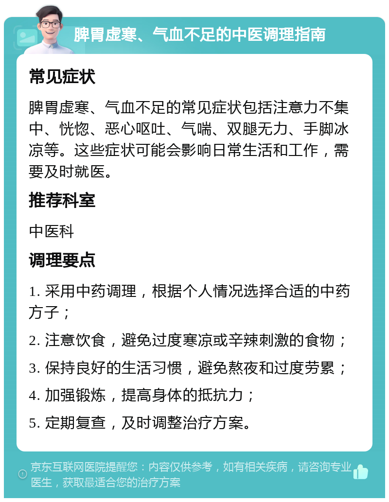 脾胃虚寒、气血不足的中医调理指南 常见症状 脾胃虚寒、气血不足的常见症状包括注意力不集中、恍惚、恶心呕吐、气喘、双腿无力、手脚冰凉等。这些症状可能会影响日常生活和工作，需要及时就医。 推荐科室 中医科 调理要点 1. 采用中药调理，根据个人情况选择合适的中药方子； 2. 注意饮食，避免过度寒凉或辛辣刺激的食物； 3. 保持良好的生活习惯，避免熬夜和过度劳累； 4. 加强锻炼，提高身体的抵抗力； 5. 定期复查，及时调整治疗方案。