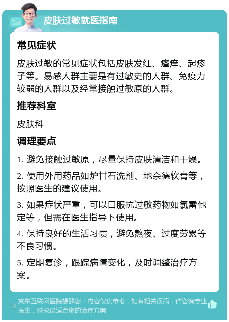 皮肤过敏就医指南 常见症状 皮肤过敏的常见症状包括皮肤发红、瘙痒、起疹子等。易感人群主要是有过敏史的人群、免疫力较弱的人群以及经常接触过敏原的人群。 推荐科室 皮肤科 调理要点 1. 避免接触过敏原，尽量保持皮肤清洁和干燥。 2. 使用外用药品如炉甘石洗剂、地奈德软膏等，按照医生的建议使用。 3. 如果症状严重，可以口服抗过敏药物如氯雷他定等，但需在医生指导下使用。 4. 保持良好的生活习惯，避免熬夜、过度劳累等不良习惯。 5. 定期复诊，跟踪病情变化，及时调整治疗方案。