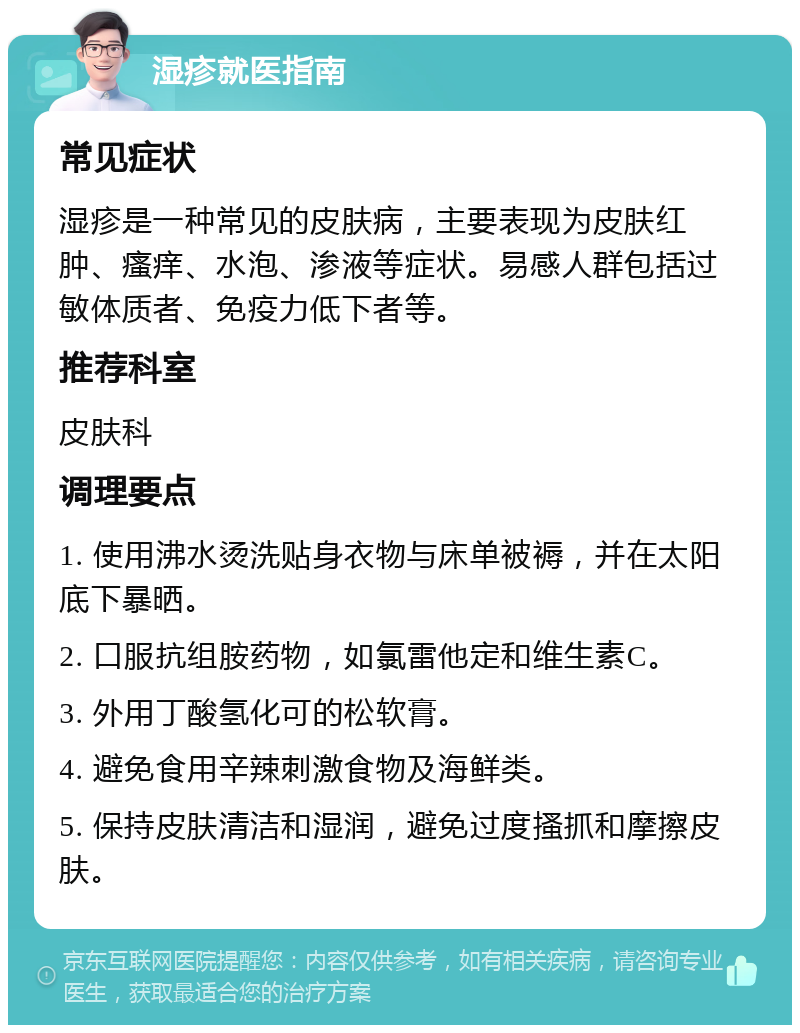 湿疹就医指南 常见症状 湿疹是一种常见的皮肤病，主要表现为皮肤红肿、瘙痒、水泡、渗液等症状。易感人群包括过敏体质者、免疫力低下者等。 推荐科室 皮肤科 调理要点 1. 使用沸水烫洗贴身衣物与床单被褥，并在太阳底下暴晒。 2. 口服抗组胺药物，如氯雷他定和维生素C。 3. 外用丁酸氢化可的松软膏。 4. 避免食用辛辣刺激食物及海鲜类。 5. 保持皮肤清洁和湿润，避免过度搔抓和摩擦皮肤。