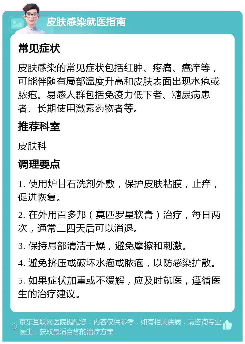 皮肤感染就医指南 常见症状 皮肤感染的常见症状包括红肿、疼痛、瘙痒等，可能伴随有局部温度升高和皮肤表面出现水疱或脓疱。易感人群包括免疫力低下者、糖尿病患者、长期使用激素药物者等。 推荐科室 皮肤科 调理要点 1. 使用炉甘石洗剂外敷，保护皮肤粘膜，止痒，促进恢复。 2. 在外用百多邦（莫匹罗星软膏）治疗，每日两次，通常三四天后可以消退。 3. 保持局部清洁干燥，避免摩擦和刺激。 4. 避免挤压或破坏水疱或脓疱，以防感染扩散。 5. 如果症状加重或不缓解，应及时就医，遵循医生的治疗建议。