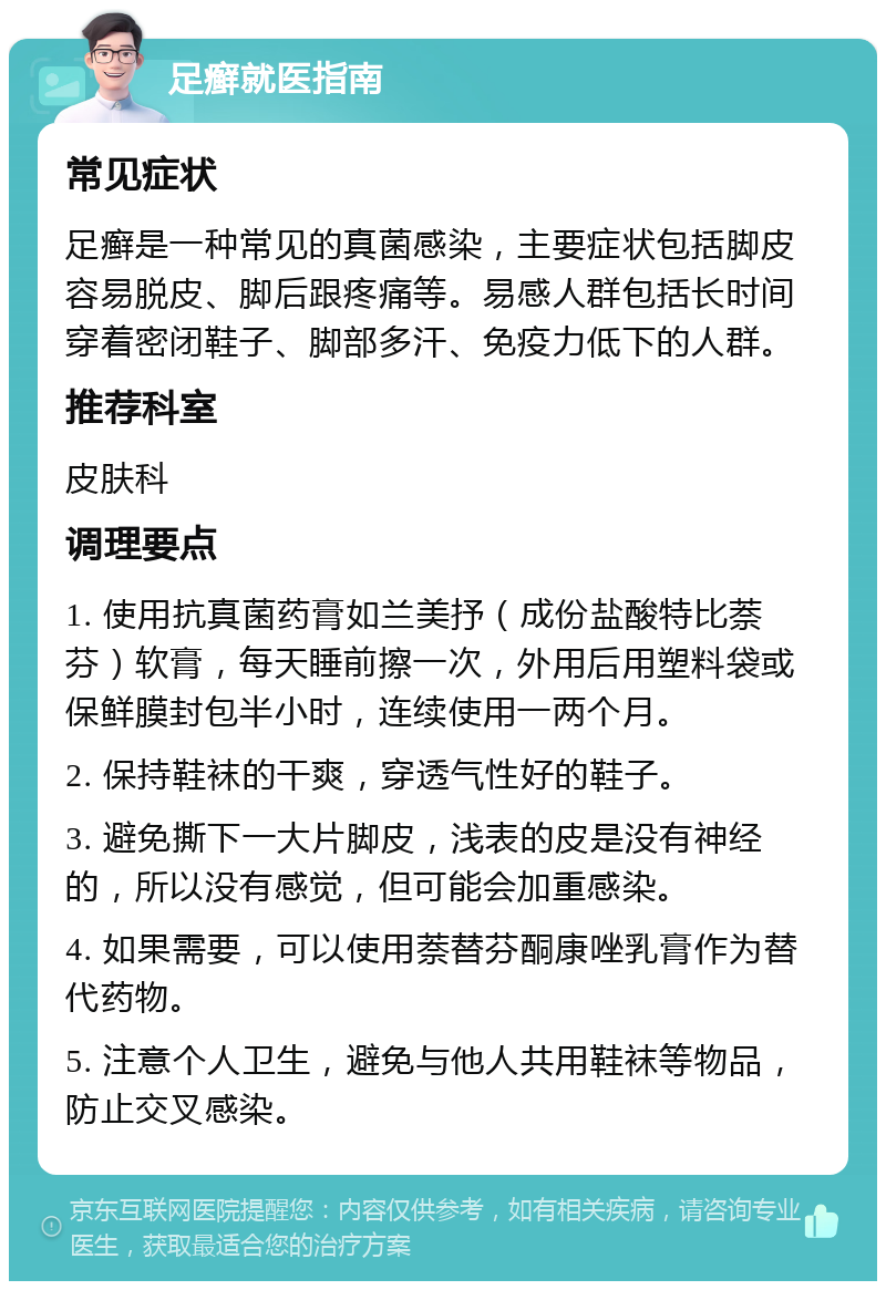 足癣就医指南 常见症状 足癣是一种常见的真菌感染，主要症状包括脚皮容易脱皮、脚后跟疼痛等。易感人群包括长时间穿着密闭鞋子、脚部多汗、免疫力低下的人群。 推荐科室 皮肤科 调理要点 1. 使用抗真菌药膏如兰美抒（成份盐酸特比萘芬）软膏，每天睡前擦一次，外用后用塑料袋或保鲜膜封包半小时，连续使用一两个月。 2. 保持鞋袜的干爽，穿透气性好的鞋子。 3. 避免撕下一大片脚皮，浅表的皮是没有神经的，所以没有感觉，但可能会加重感染。 4. 如果需要，可以使用萘替芬酮康唑乳膏作为替代药物。 5. 注意个人卫生，避免与他人共用鞋袜等物品，防止交叉感染。