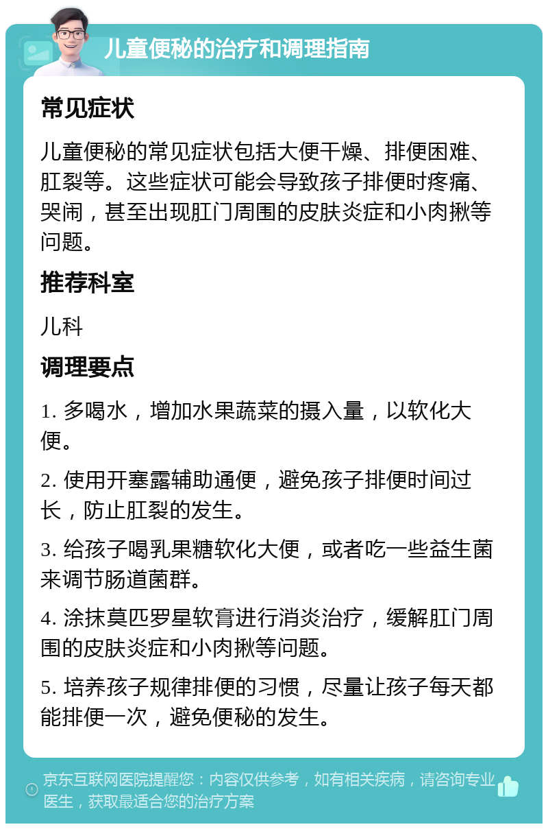 儿童便秘的治疗和调理指南 常见症状 儿童便秘的常见症状包括大便干燥、排便困难、肛裂等。这些症状可能会导致孩子排便时疼痛、哭闹，甚至出现肛门周围的皮肤炎症和小肉揪等问题。 推荐科室 儿科 调理要点 1. 多喝水，增加水果蔬菜的摄入量，以软化大便。 2. 使用开塞露辅助通便，避免孩子排便时间过长，防止肛裂的发生。 3. 给孩子喝乳果糖软化大便，或者吃一些益生菌来调节肠道菌群。 4. 涂抹莫匹罗星软膏进行消炎治疗，缓解肛门周围的皮肤炎症和小肉揪等问题。 5. 培养孩子规律排便的习惯，尽量让孩子每天都能排便一次，避免便秘的发生。