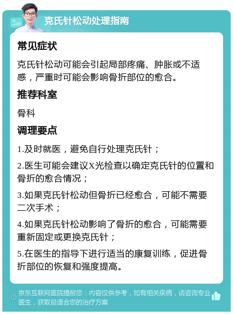 克氏针松动处理指南 常见症状 克氏针松动可能会引起局部疼痛、肿胀或不适感，严重时可能会影响骨折部位的愈合。 推荐科室 骨科 调理要点 1.及时就医，避免自行处理克氏针； 2.医生可能会建议X光检查以确定克氏针的位置和骨折的愈合情况； 3.如果克氏针松动但骨折已经愈合，可能不需要二次手术； 4.如果克氏针松动影响了骨折的愈合，可能需要重新固定或更换克氏针； 5.在医生的指导下进行适当的康复训练，促进骨折部位的恢复和强度提高。