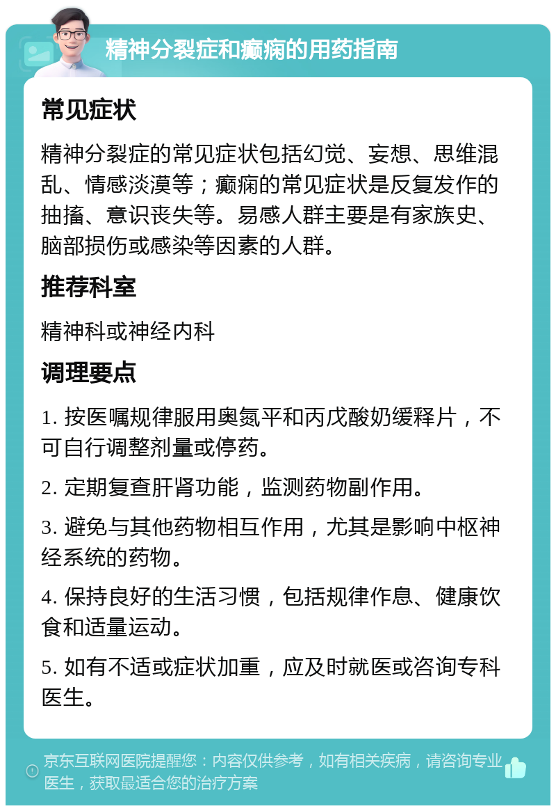 精神分裂症和癫痫的用药指南 常见症状 精神分裂症的常见症状包括幻觉、妄想、思维混乱、情感淡漠等；癫痫的常见症状是反复发作的抽搐、意识丧失等。易感人群主要是有家族史、脑部损伤或感染等因素的人群。 推荐科室 精神科或神经内科 调理要点 1. 按医嘱规律服用奥氮平和丙戊酸奶缓释片，不可自行调整剂量或停药。 2. 定期复查肝肾功能，监测药物副作用。 3. 避免与其他药物相互作用，尤其是影响中枢神经系统的药物。 4. 保持良好的生活习惯，包括规律作息、健康饮食和适量运动。 5. 如有不适或症状加重，应及时就医或咨询专科医生。