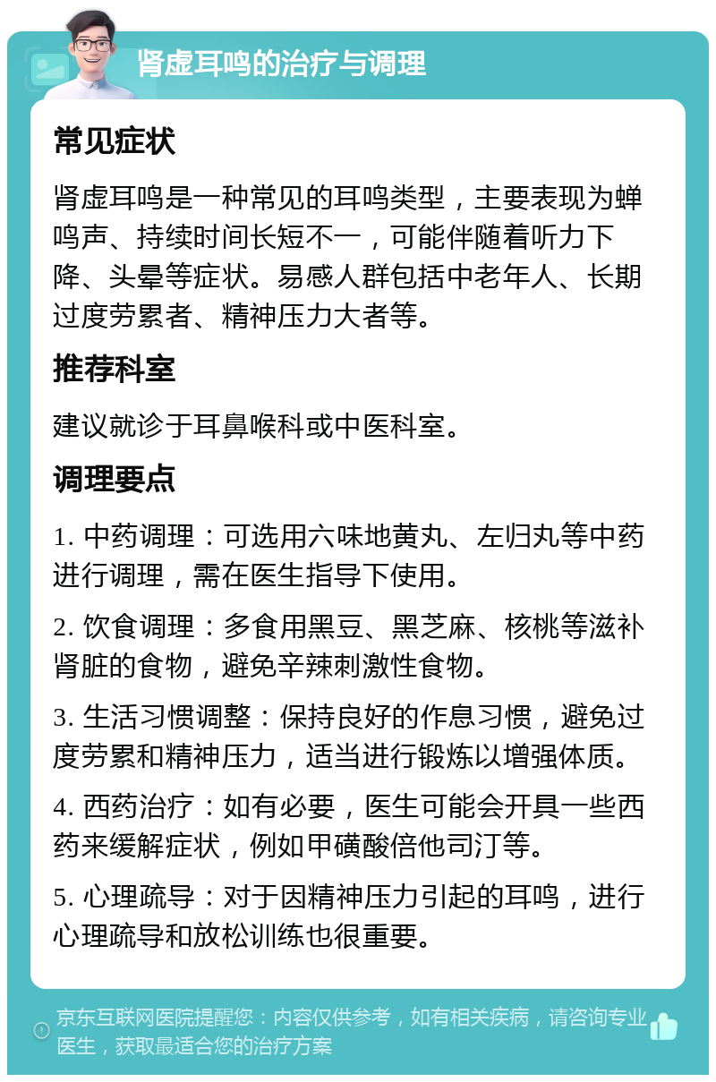 肾虚耳鸣的治疗与调理 常见症状 肾虚耳鸣是一种常见的耳鸣类型，主要表现为蝉鸣声、持续时间长短不一，可能伴随着听力下降、头晕等症状。易感人群包括中老年人、长期过度劳累者、精神压力大者等。 推荐科室 建议就诊于耳鼻喉科或中医科室。 调理要点 1. 中药调理：可选用六味地黄丸、左归丸等中药进行调理，需在医生指导下使用。 2. 饮食调理：多食用黑豆、黑芝麻、核桃等滋补肾脏的食物，避免辛辣刺激性食物。 3. 生活习惯调整：保持良好的作息习惯，避免过度劳累和精神压力，适当进行锻炼以增强体质。 4. 西药治疗：如有必要，医生可能会开具一些西药来缓解症状，例如甲磺酸倍他司汀等。 5. 心理疏导：对于因精神压力引起的耳鸣，进行心理疏导和放松训练也很重要。