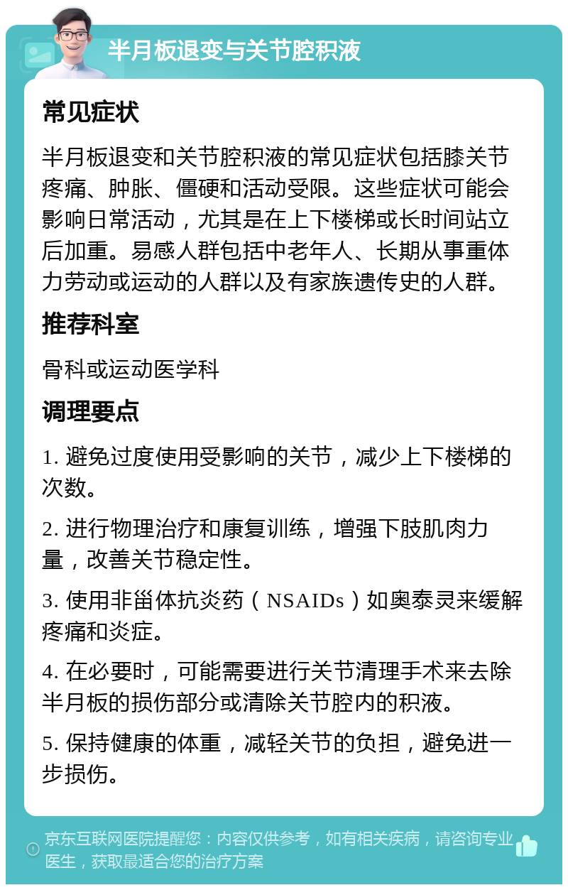 半月板退变与关节腔积液 常见症状 半月板退变和关节腔积液的常见症状包括膝关节疼痛、肿胀、僵硬和活动受限。这些症状可能会影响日常活动，尤其是在上下楼梯或长时间站立后加重。易感人群包括中老年人、长期从事重体力劳动或运动的人群以及有家族遗传史的人群。 推荐科室 骨科或运动医学科 调理要点 1. 避免过度使用受影响的关节，减少上下楼梯的次数。 2. 进行物理治疗和康复训练，增强下肢肌肉力量，改善关节稳定性。 3. 使用非甾体抗炎药（NSAIDs）如奥泰灵来缓解疼痛和炎症。 4. 在必要时，可能需要进行关节清理手术来去除半月板的损伤部分或清除关节腔内的积液。 5. 保持健康的体重，减轻关节的负担，避免进一步损伤。