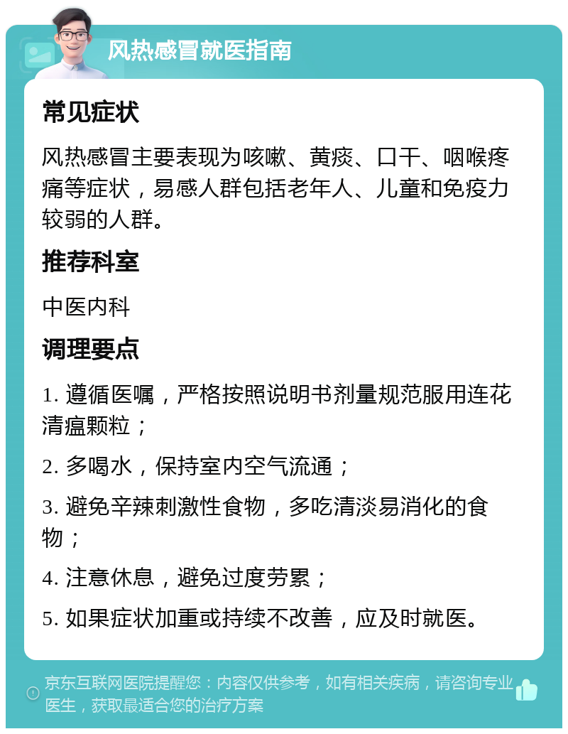 风热感冒就医指南 常见症状 风热感冒主要表现为咳嗽、黄痰、口干、咽喉疼痛等症状，易感人群包括老年人、儿童和免疫力较弱的人群。 推荐科室 中医内科 调理要点 1. 遵循医嘱，严格按照说明书剂量规范服用连花清瘟颗粒； 2. 多喝水，保持室内空气流通； 3. 避免辛辣刺激性食物，多吃清淡易消化的食物； 4. 注意休息，避免过度劳累； 5. 如果症状加重或持续不改善，应及时就医。