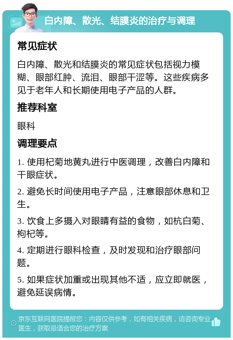 白内障、散光、结膜炎的治疗与调理 常见症状 白内障、散光和结膜炎的常见症状包括视力模糊、眼部红肿、流泪、眼部干涩等。这些疾病多见于老年人和长期使用电子产品的人群。 推荐科室 眼科 调理要点 1. 使用杞菊地黄丸进行中医调理，改善白内障和干眼症状。 2. 避免长时间使用电子产品，注意眼部休息和卫生。 3. 饮食上多摄入对眼睛有益的食物，如杭白菊、枸杞等。 4. 定期进行眼科检查，及时发现和治疗眼部问题。 5. 如果症状加重或出现其他不适，应立即就医，避免延误病情。