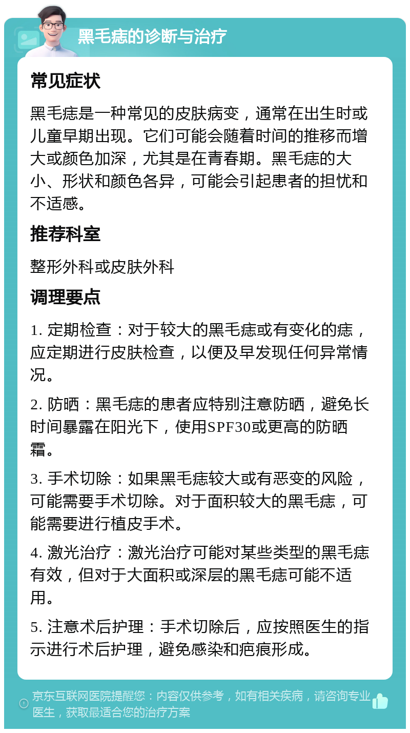 黑毛痣的诊断与治疗 常见症状 黑毛痣是一种常见的皮肤病变，通常在出生时或儿童早期出现。它们可能会随着时间的推移而增大或颜色加深，尤其是在青春期。黑毛痣的大小、形状和颜色各异，可能会引起患者的担忧和不适感。 推荐科室 整形外科或皮肤外科 调理要点 1. 定期检查：对于较大的黑毛痣或有变化的痣，应定期进行皮肤检查，以便及早发现任何异常情况。 2. 防晒：黑毛痣的患者应特别注意防晒，避免长时间暴露在阳光下，使用SPF30或更高的防晒霜。 3. 手术切除：如果黑毛痣较大或有恶变的风险，可能需要手术切除。对于面积较大的黑毛痣，可能需要进行植皮手术。 4. 激光治疗：激光治疗可能对某些类型的黑毛痣有效，但对于大面积或深层的黑毛痣可能不适用。 5. 注意术后护理：手术切除后，应按照医生的指示进行术后护理，避免感染和疤痕形成。