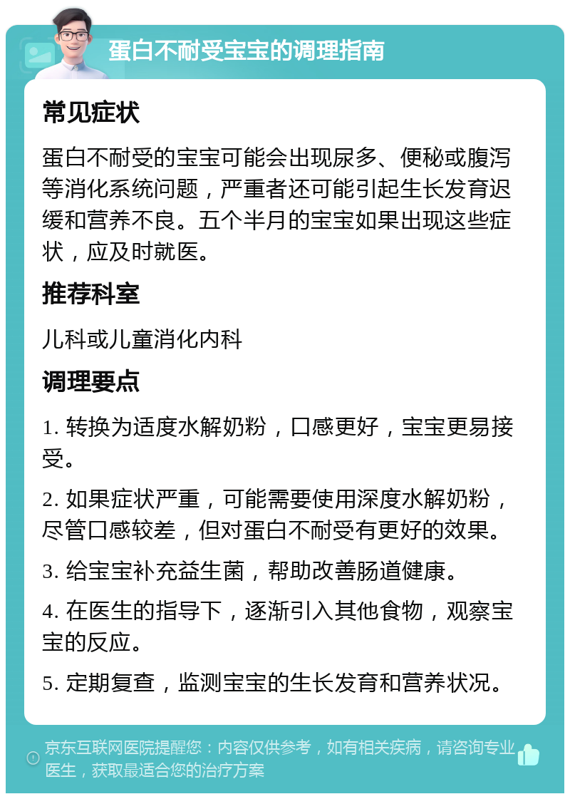 蛋白不耐受宝宝的调理指南 常见症状 蛋白不耐受的宝宝可能会出现尿多、便秘或腹泻等消化系统问题，严重者还可能引起生长发育迟缓和营养不良。五个半月的宝宝如果出现这些症状，应及时就医。 推荐科室 儿科或儿童消化内科 调理要点 1. 转换为适度水解奶粉，口感更好，宝宝更易接受。 2. 如果症状严重，可能需要使用深度水解奶粉，尽管口感较差，但对蛋白不耐受有更好的效果。 3. 给宝宝补充益生菌，帮助改善肠道健康。 4. 在医生的指导下，逐渐引入其他食物，观察宝宝的反应。 5. 定期复查，监测宝宝的生长发育和营养状况。