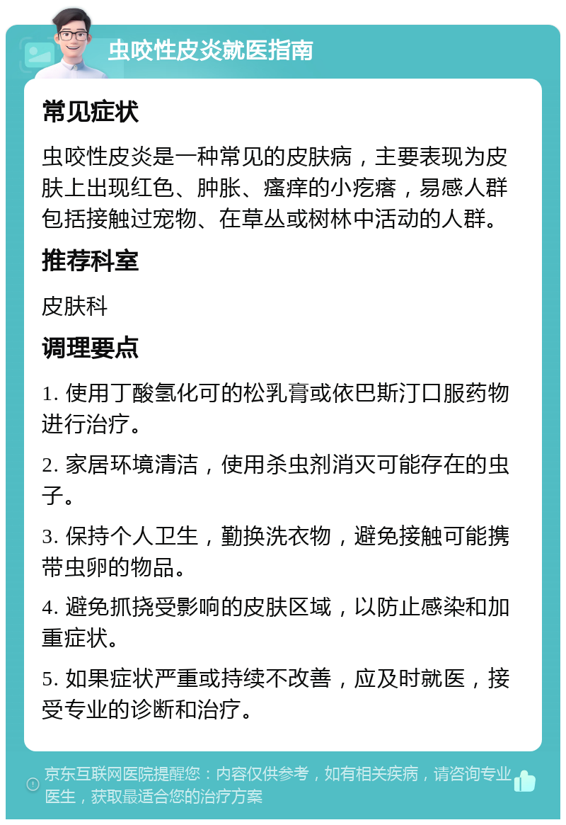 虫咬性皮炎就医指南 常见症状 虫咬性皮炎是一种常见的皮肤病，主要表现为皮肤上出现红色、肿胀、瘙痒的小疙瘩，易感人群包括接触过宠物、在草丛或树林中活动的人群。 推荐科室 皮肤科 调理要点 1. 使用丁酸氢化可的松乳膏或依巴斯汀口服药物进行治疗。 2. 家居环境清洁，使用杀虫剂消灭可能存在的虫子。 3. 保持个人卫生，勤换洗衣物，避免接触可能携带虫卵的物品。 4. 避免抓挠受影响的皮肤区域，以防止感染和加重症状。 5. 如果症状严重或持续不改善，应及时就医，接受专业的诊断和治疗。