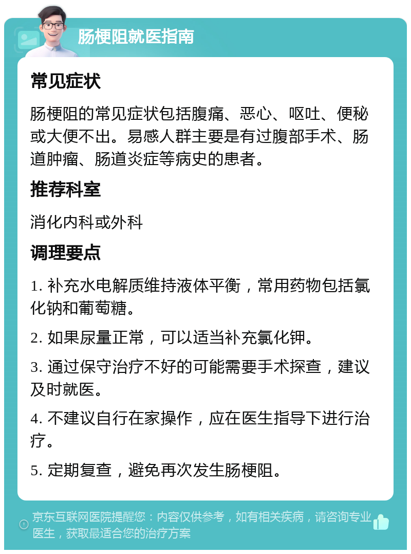 肠梗阻就医指南 常见症状 肠梗阻的常见症状包括腹痛、恶心、呕吐、便秘或大便不出。易感人群主要是有过腹部手术、肠道肿瘤、肠道炎症等病史的患者。 推荐科室 消化内科或外科 调理要点 1. 补充水电解质维持液体平衡，常用药物包括氯化钠和葡萄糖。 2. 如果尿量正常，可以适当补充氯化钾。 3. 通过保守治疗不好的可能需要手术探查，建议及时就医。 4. 不建议自行在家操作，应在医生指导下进行治疗。 5. 定期复查，避免再次发生肠梗阻。