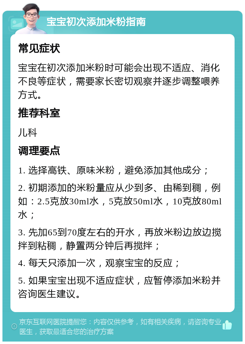 宝宝初次添加米粉指南 常见症状 宝宝在初次添加米粉时可能会出现不适应、消化不良等症状，需要家长密切观察并逐步调整喂养方式。 推荐科室 儿科 调理要点 1. 选择高铁、原味米粉，避免添加其他成分； 2. 初期添加的米粉量应从少到多、由稀到稠，例如：2.5克放30ml水，5克放50ml水，10克放80ml水； 3. 先加65到70度左右的开水，再放米粉边放边搅拌到粘稠，静置两分钟后再搅拌； 4. 每天只添加一次，观察宝宝的反应； 5. 如果宝宝出现不适应症状，应暂停添加米粉并咨询医生建议。