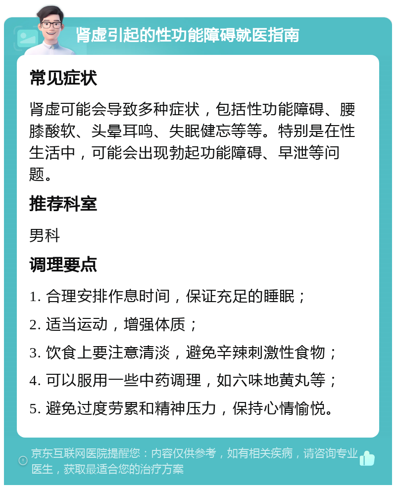 肾虚引起的性功能障碍就医指南 常见症状 肾虚可能会导致多种症状，包括性功能障碍、腰膝酸软、头晕耳鸣、失眠健忘等等。特别是在性生活中，可能会出现勃起功能障碍、早泄等问题。 推荐科室 男科 调理要点 1. 合理安排作息时间，保证充足的睡眠； 2. 适当运动，增强体质； 3. 饮食上要注意清淡，避免辛辣刺激性食物； 4. 可以服用一些中药调理，如六味地黄丸等； 5. 避免过度劳累和精神压力，保持心情愉悦。