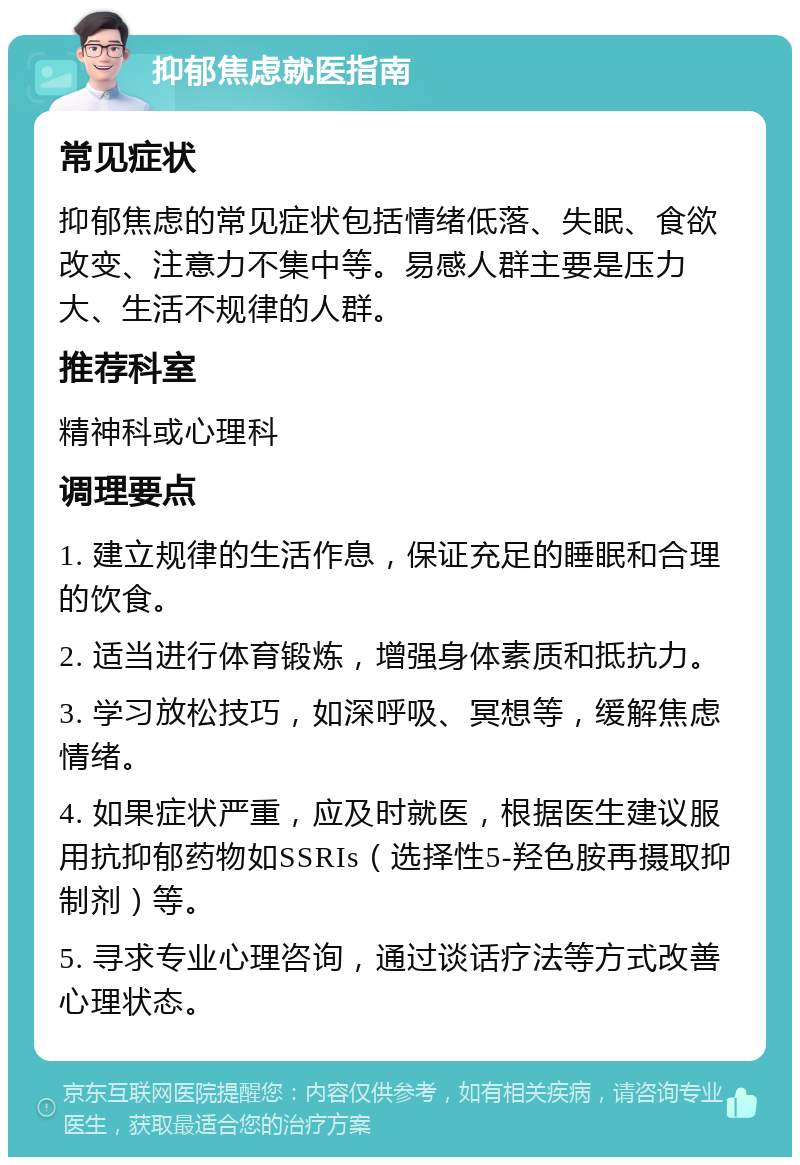 抑郁焦虑就医指南 常见症状 抑郁焦虑的常见症状包括情绪低落、失眠、食欲改变、注意力不集中等。易感人群主要是压力大、生活不规律的人群。 推荐科室 精神科或心理科 调理要点 1. 建立规律的生活作息，保证充足的睡眠和合理的饮食。 2. 适当进行体育锻炼，增强身体素质和抵抗力。 3. 学习放松技巧，如深呼吸、冥想等，缓解焦虑情绪。 4. 如果症状严重，应及时就医，根据医生建议服用抗抑郁药物如SSRIs（选择性5-羟色胺再摄取抑制剂）等。 5. 寻求专业心理咨询，通过谈话疗法等方式改善心理状态。