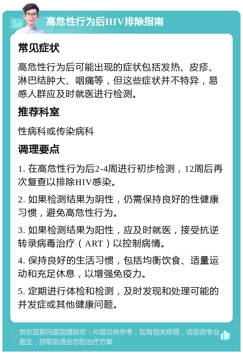 高危性行为后HIV排除指南 常见症状 高危性行为后可能出现的症状包括发热、皮疹、淋巴结肿大、咽痛等，但这些症状并不特异，易感人群应及时就医进行检测。 推荐科室 性病科或传染病科 调理要点 1. 在高危性行为后2-4周进行初步检测，12周后再次复查以排除HIV感染。 2. 如果检测结果为阴性，仍需保持良好的性健康习惯，避免高危性行为。 3. 如果检测结果为阳性，应及时就医，接受抗逆转录病毒治疗（ART）以控制病情。 4. 保持良好的生活习惯，包括均衡饮食、适量运动和充足休息，以增强免疫力。 5. 定期进行体检和检测，及时发现和处理可能的并发症或其他健康问题。