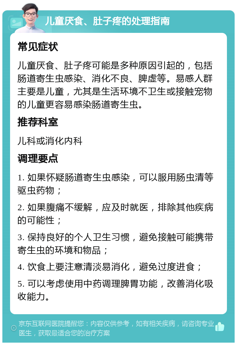 儿童厌食、肚子疼的处理指南 常见症状 儿童厌食、肚子疼可能是多种原因引起的，包括肠道寄生虫感染、消化不良、脾虚等。易感人群主要是儿童，尤其是生活环境不卫生或接触宠物的儿童更容易感染肠道寄生虫。 推荐科室 儿科或消化内科 调理要点 1. 如果怀疑肠道寄生虫感染，可以服用肠虫清等驱虫药物； 2. 如果腹痛不缓解，应及时就医，排除其他疾病的可能性； 3. 保持良好的个人卫生习惯，避免接触可能携带寄生虫的环境和物品； 4. 饮食上要注意清淡易消化，避免过度进食； 5. 可以考虑使用中药调理脾胃功能，改善消化吸收能力。