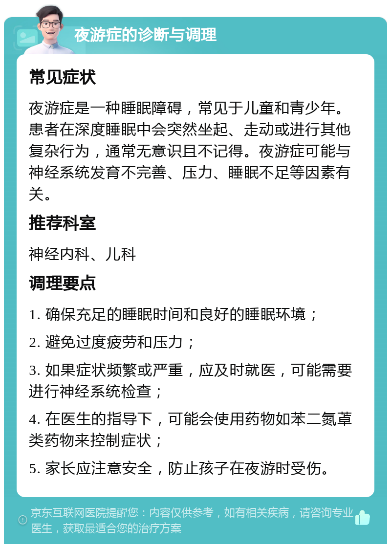 夜游症的诊断与调理 常见症状 夜游症是一种睡眠障碍，常见于儿童和青少年。患者在深度睡眠中会突然坐起、走动或进行其他复杂行为，通常无意识且不记得。夜游症可能与神经系统发育不完善、压力、睡眠不足等因素有关。 推荐科室 神经内科、儿科 调理要点 1. 确保充足的睡眠时间和良好的睡眠环境； 2. 避免过度疲劳和压力； 3. 如果症状频繁或严重，应及时就医，可能需要进行神经系统检查； 4. 在医生的指导下，可能会使用药物如苯二氮䓬类药物来控制症状； 5. 家长应注意安全，防止孩子在夜游时受伤。