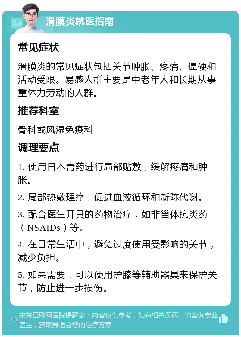 滑膜炎就医指南 常见症状 滑膜炎的常见症状包括关节肿胀、疼痛、僵硬和活动受限。易感人群主要是中老年人和长期从事重体力劳动的人群。 推荐科室 骨科或风湿免疫科 调理要点 1. 使用日本膏药进行局部贴敷，缓解疼痛和肿胀。 2. 局部热敷理疗，促进血液循环和新陈代谢。 3. 配合医生开具的药物治疗，如非甾体抗炎药（NSAIDs）等。 4. 在日常生活中，避免过度使用受影响的关节，减少负担。 5. 如果需要，可以使用护膝等辅助器具来保护关节，防止进一步损伤。