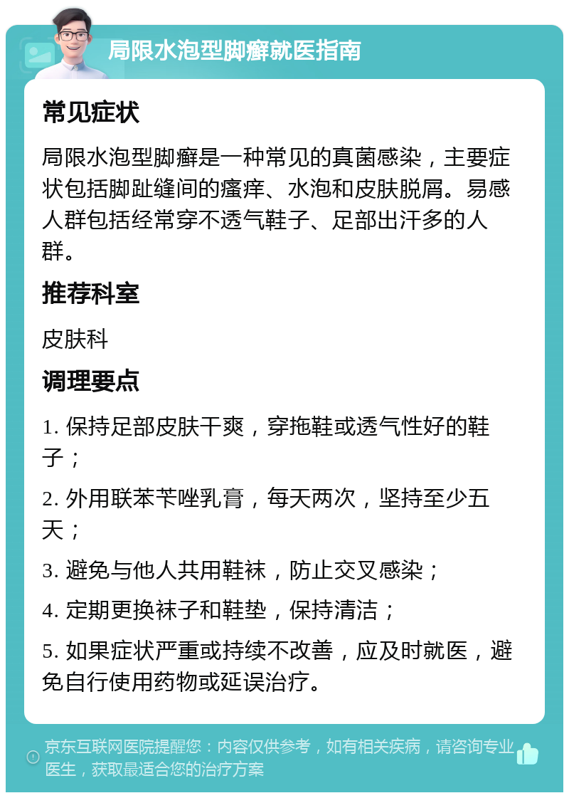 局限水泡型脚癣就医指南 常见症状 局限水泡型脚癣是一种常见的真菌感染，主要症状包括脚趾缝间的瘙痒、水泡和皮肤脱屑。易感人群包括经常穿不透气鞋子、足部出汗多的人群。 推荐科室 皮肤科 调理要点 1. 保持足部皮肤干爽，穿拖鞋或透气性好的鞋子； 2. 外用联苯苄唑乳膏，每天两次，坚持至少五天； 3. 避免与他人共用鞋袜，防止交叉感染； 4. 定期更换袜子和鞋垫，保持清洁； 5. 如果症状严重或持续不改善，应及时就医，避免自行使用药物或延误治疗。