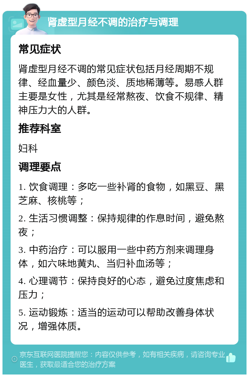 肾虚型月经不调的治疗与调理 常见症状 肾虚型月经不调的常见症状包括月经周期不规律、经血量少、颜色淡、质地稀薄等。易感人群主要是女性，尤其是经常熬夜、饮食不规律、精神压力大的人群。 推荐科室 妇科 调理要点 1. 饮食调理：多吃一些补肾的食物，如黑豆、黑芝麻、核桃等； 2. 生活习惯调整：保持规律的作息时间，避免熬夜； 3. 中药治疗：可以服用一些中药方剂来调理身体，如六味地黄丸、当归补血汤等； 4. 心理调节：保持良好的心态，避免过度焦虑和压力； 5. 运动锻炼：适当的运动可以帮助改善身体状况，增强体质。