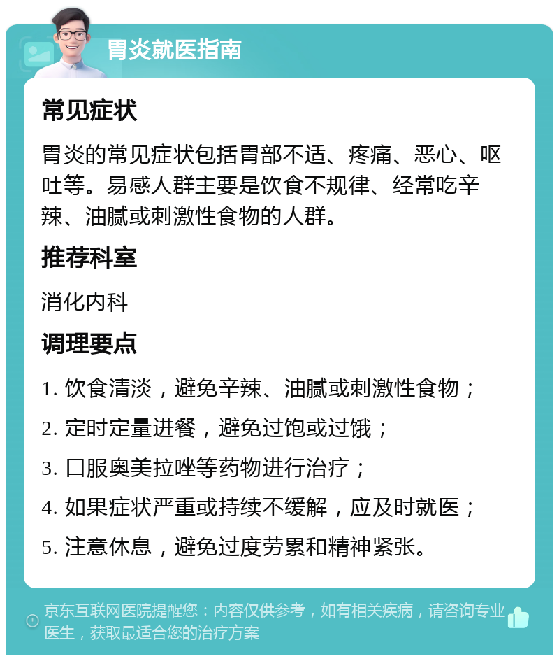 胃炎就医指南 常见症状 胃炎的常见症状包括胃部不适、疼痛、恶心、呕吐等。易感人群主要是饮食不规律、经常吃辛辣、油腻或刺激性食物的人群。 推荐科室 消化内科 调理要点 1. 饮食清淡，避免辛辣、油腻或刺激性食物； 2. 定时定量进餐，避免过饱或过饿； 3. 口服奥美拉唑等药物进行治疗； 4. 如果症状严重或持续不缓解，应及时就医； 5. 注意休息，避免过度劳累和精神紧张。